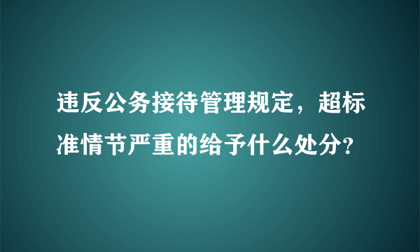 违反公务接待管理规定，超标准情节严重的给予什么处分？