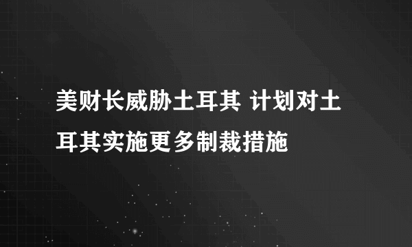 美财长威胁土耳其 计划对土耳其实施更多制裁措施