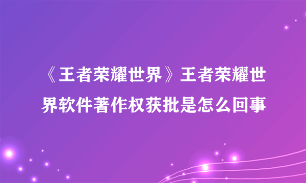 《王者荣耀世界》王者荣耀世界软件著作权获批是怎么回事