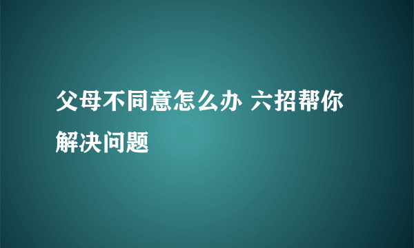 父母不同意怎么办 六招帮你解决问题