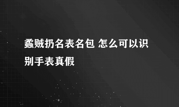 蟊贼扔名表名包 怎么可以识别手表真假