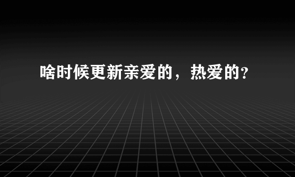 啥时候更新亲爱的，热爱的？