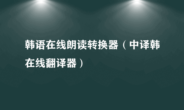 韩语在线朗读转换器（中译韩在线翻译器）