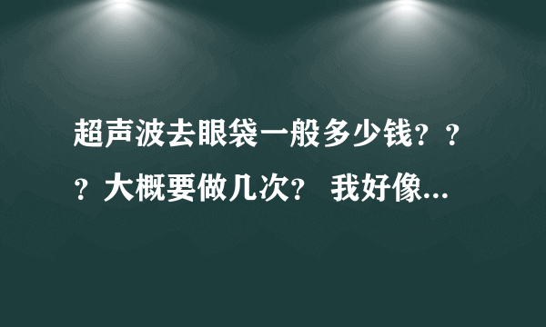 超声波去眼袋一般多少钱？？？大概要做几次？ 我好像听说那个光波要按情况做次数。