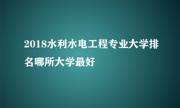 2018水利水电工程专业大学排名哪所大学最好