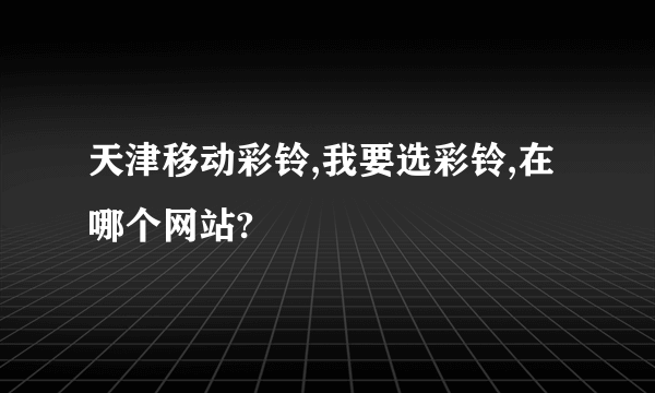 天津移动彩铃,我要选彩铃,在哪个网站?