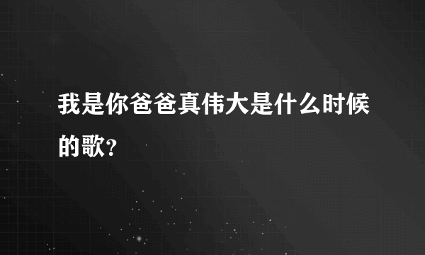 我是你爸爸真伟大是什么时候的歌？