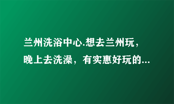 兰州洗浴中心.想去兰州玩，晚上去洗澡，有实惠好玩的吗？求大神指教