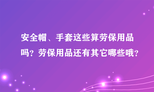 安全帽、手套这些算劳保用品吗？劳保用品还有其它哪些哦？