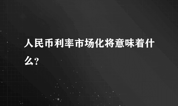 人民币利率市场化将意味着什么？