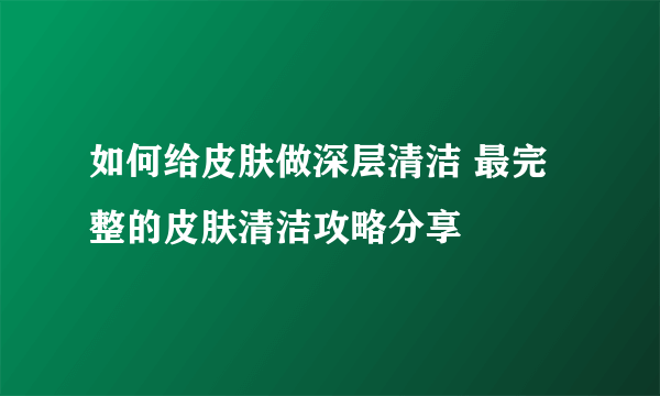 如何给皮肤做深层清洁 最完整的皮肤清洁攻略分享