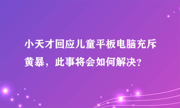 小天才回应儿童平板电脑充斥黄暴，此事将会如何解决？