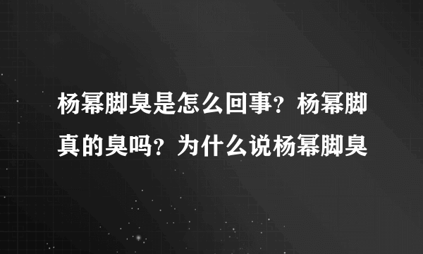 杨幂脚臭是怎么回事？杨幂脚真的臭吗？为什么说杨幂脚臭