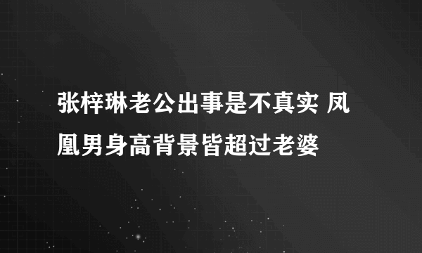 张梓琳老公出事是不真实 凤凰男身高背景皆超过老婆