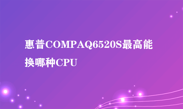 惠普COMPAQ6520S最高能换哪种CPU