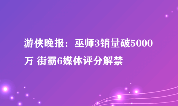 游侠晚报：巫师3销量破5000万 街霸6媒体评分解禁