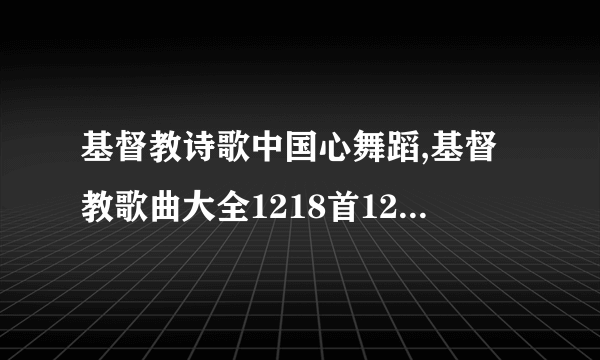 基督教诗歌中国心舞蹈,基督教歌曲大全1218首1200是你