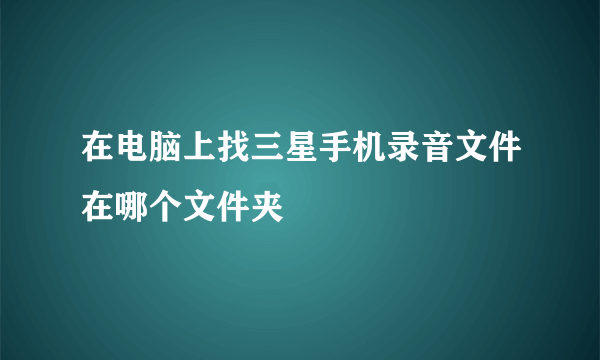 在电脑上找三星手机录音文件在哪个文件夹