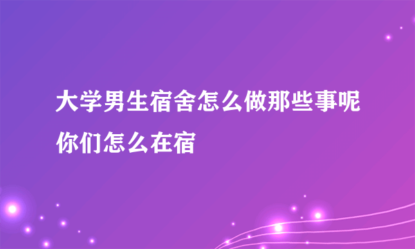 大学男生宿舍怎么做那些事呢你们怎么在宿