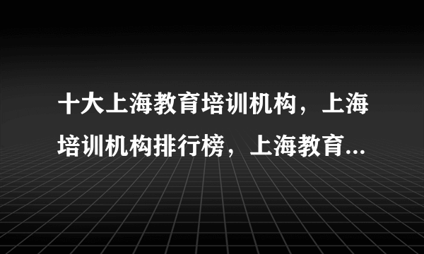 十大上海教育培训机构，上海培训机构排行榜，上海教育培训机构哪家好