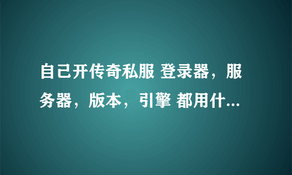 自己开传奇私服 登录器，服务器，版本，引擎 都用什么样的好？？