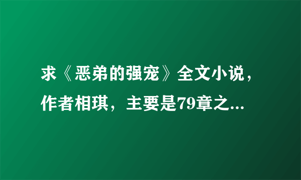 求《恶弟的强宠》全文小说，作者相琪，主要是79章之后，有的话发下，谢谢！