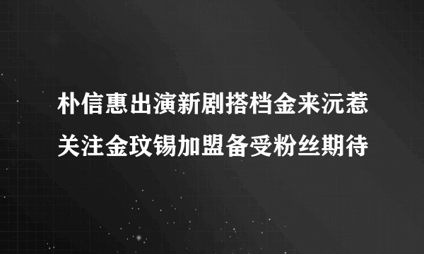 朴信惠出演新剧搭档金来沅惹关注金玟锡加盟备受粉丝期待