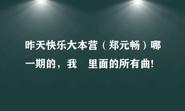 昨天快乐大本营（郑元畅）哪一期的，我偠里面的所有曲!