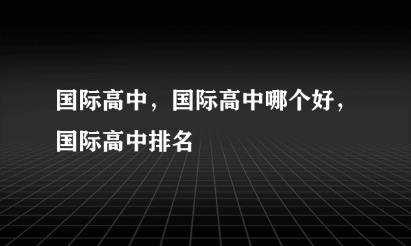 国际高中，国际高中哪个好，国际高中排名