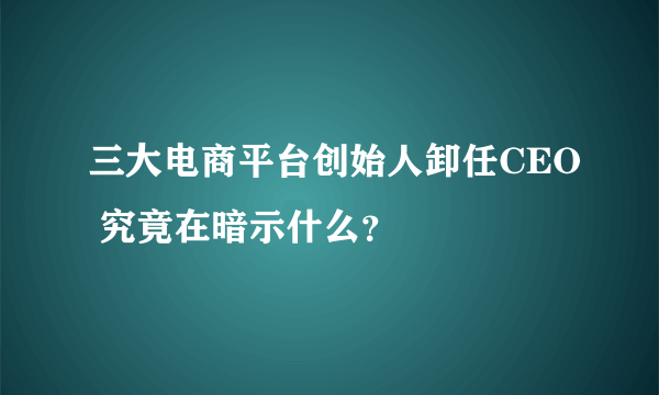 三大电商平台创始人卸任CEO 究竟在暗示什么？