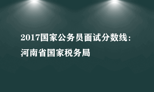 2017国家公务员面试分数线：河南省国家税务局