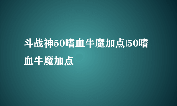 斗战神50嗜血牛魔加点|50嗜血牛魔加点