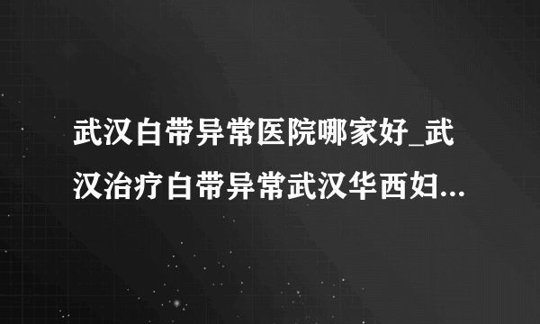 武汉白带异常医院哪家好_武汉治疗白带异常武汉华西妇科医院怎么样