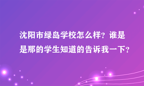 沈阳市绿岛学校怎么样？谁是是那的学生知道的告诉我一下？