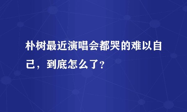 朴树最近演唱会都哭的难以自己，到底怎么了？