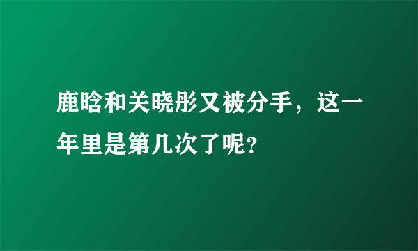 鹿晗和关晓彤又被分手，这一年里是第几次了呢？