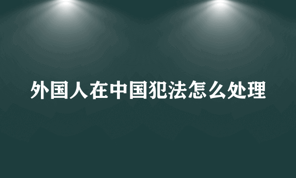 外国人在中国犯法怎么处理