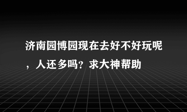 济南园博园现在去好不好玩呢，人还多吗？求大神帮助