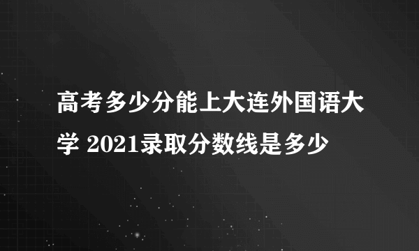 高考多少分能上大连外国语大学 2021录取分数线是多少