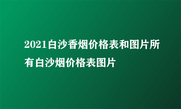 2021白沙香烟价格表和图片所有白沙烟价格表图片