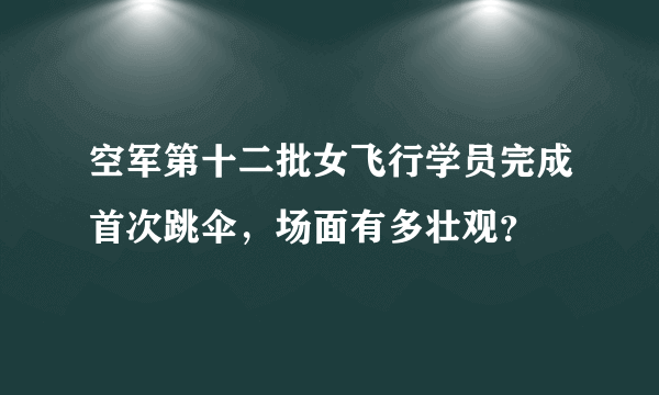 空军第十二批女飞行学员完成首次跳伞，场面有多壮观？