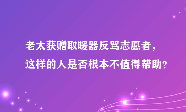 老太获赠取暖器反骂志愿者，这样的人是否根本不值得帮助？