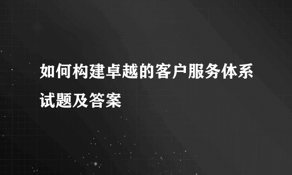 如何构建卓越的客户服务体系试题及答案