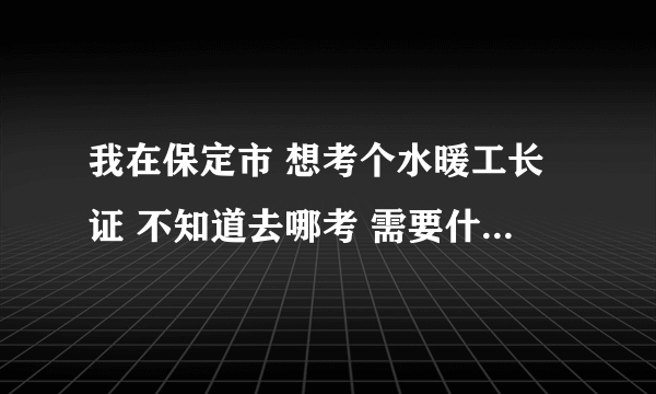 我在保定市 想考个水暖工长证 不知道去哪考 需要什么证件不？求大家帮助啊~