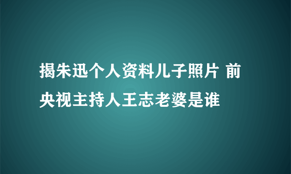 揭朱迅个人资料儿子照片 前央视主持人王志老婆是谁