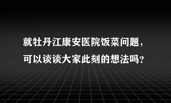 就牡丹江康安医院饭菜问题，可以谈谈大家此刻的想法吗？