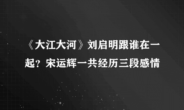 《大江大河》刘启明跟谁在一起？宋运辉一共经历三段感情