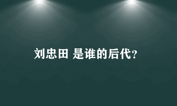 刘忠田 是谁的后代？