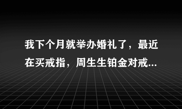 我下个月就举办婚礼了，最近在买戒指，周生生铂金对戒怎么样？