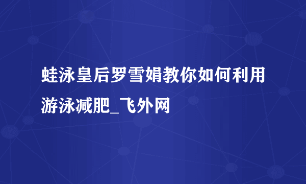 蛙泳皇后罗雪娟教你如何利用游泳减肥_飞外网